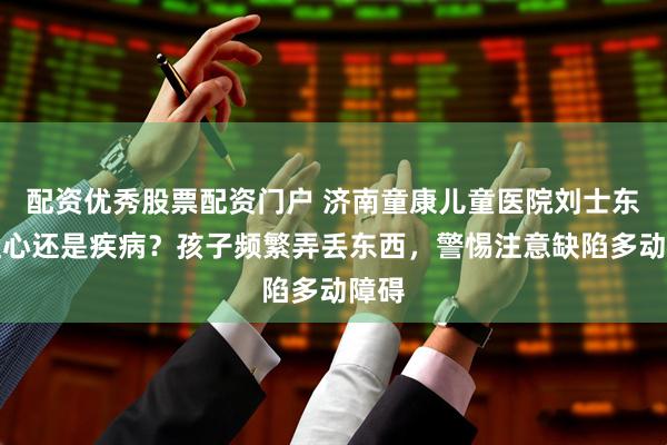 配资优秀股票配资门户 济南童康儿童医院刘士东：粗心还是疾病？孩子频繁弄丢东西，警惕注意缺陷多动障碍