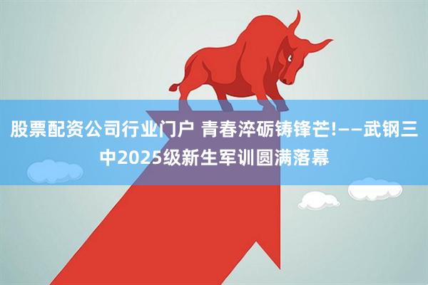 股票配资公司行业门户 青春淬砺铸锋芒!——武钢三中2025级新生军训圆满落幕