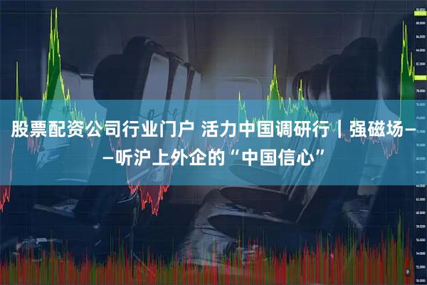 股票配资公司行业门户 活力中国调研行｜强磁场——听沪上外企的“中国信心”