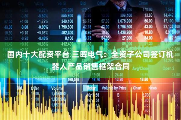 国内十大配资平台 三晖电气：全资子公司签订机器人产品销售框架合同