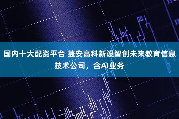 国内十大配资平台 捷安高科新设智创未来教育信息技术公司，含AI业务