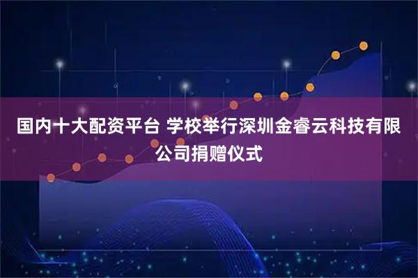 国内十大配资平台 学校举行深圳金睿云科技有限公司捐赠仪式