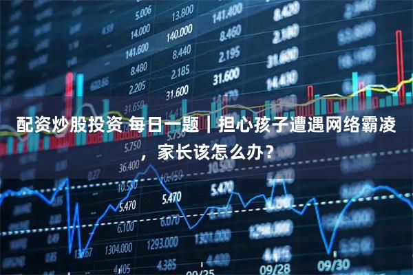 配资炒股投资 每日一题｜担心孩子遭遇网络霸凌，家长该怎么办？