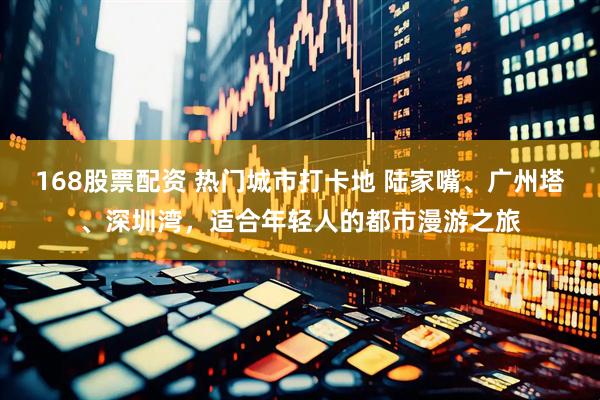 168股票配资 热门城市打卡地 陆家嘴、广州塔、深圳湾，适合年轻人的都市漫游之旅