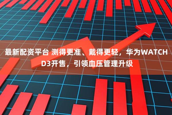 最新配资平台 测得更准、戴得更轻，华为WATCH D3开售，引领血压管理升级