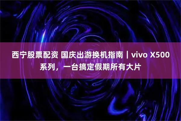 西宁股票配资 国庆出游换机指南｜vivo X500系列，一台搞定假期所有大片