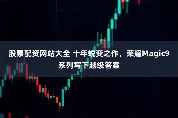 股票配资网站大全 十年蜕变之作，荣耀Magic9系列写下越级答案