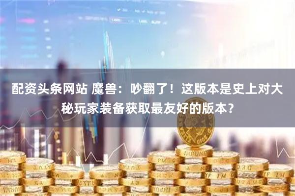 配资头条网站 魔兽：吵翻了！这版本是史上对大秘玩家装备获取最友好的版本？